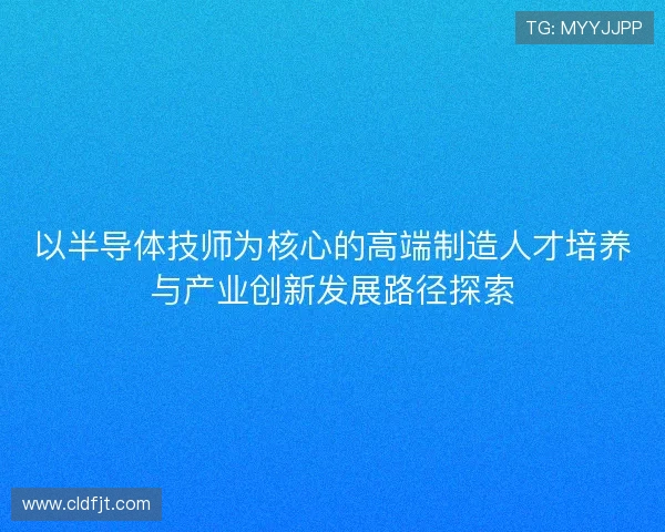 以半导体技师为核心的高端制造人才培养与产业创新发展路径探索 以半导体技师为核心的高端制造人才培养与产业创新发展路径探索